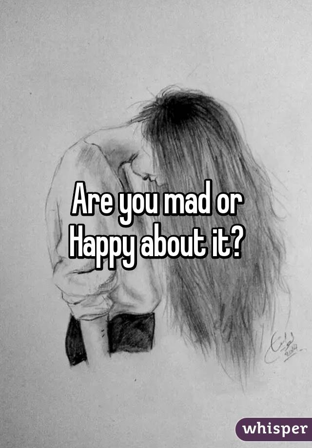 Are you mad or
Happy about it?