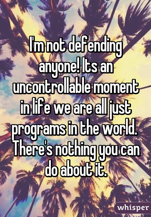 I'm not defending anyone! Its an uncontrollable moment in life we are all just programs in the world.  There's nothing you can do about it.