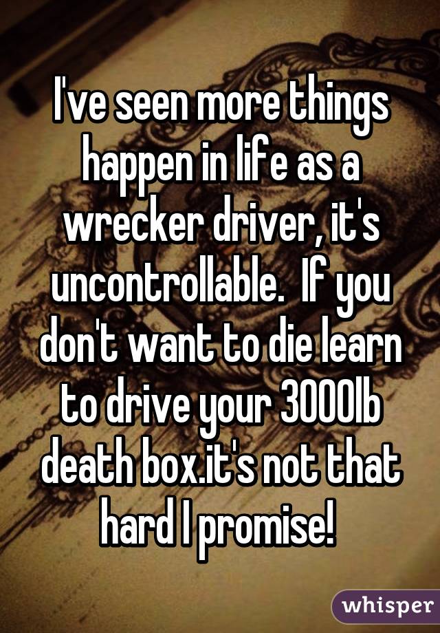 I've seen more things happen in life as a wrecker driver, it's uncontrollable.  If you don't want to die learn to drive your 3000lb death box.it's not that hard I promise! 