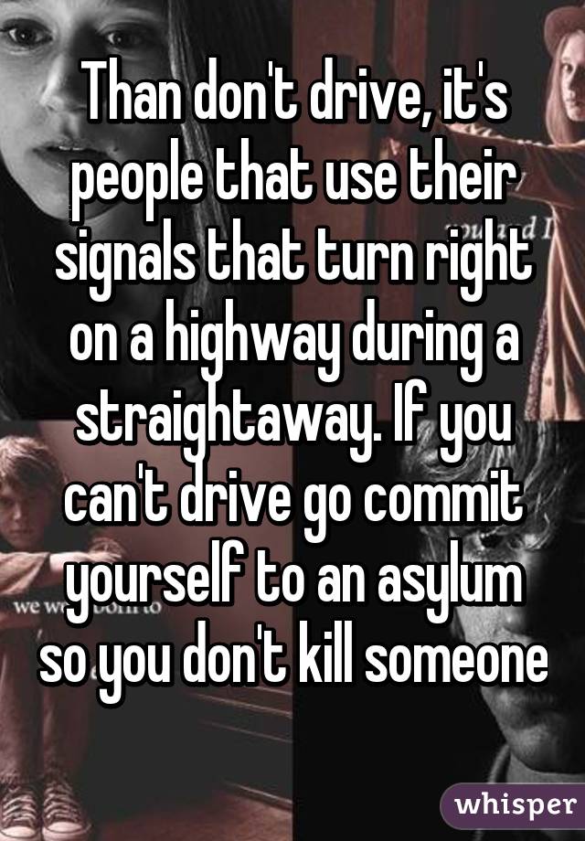 Than don't drive, it's people that use their signals that turn right on a highway during a straightaway. If you can't drive go commit yourself to an asylum so you don't kill someone 