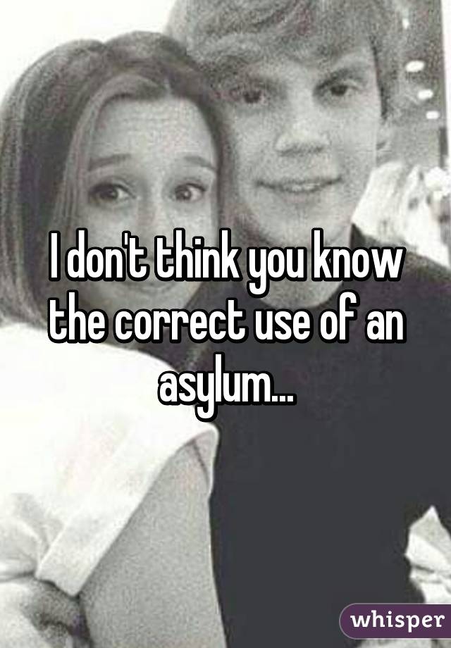 I don't think you know the correct use of an asylum...