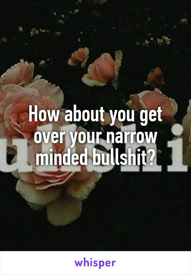 How about you get over your narrow minded bullshit?
