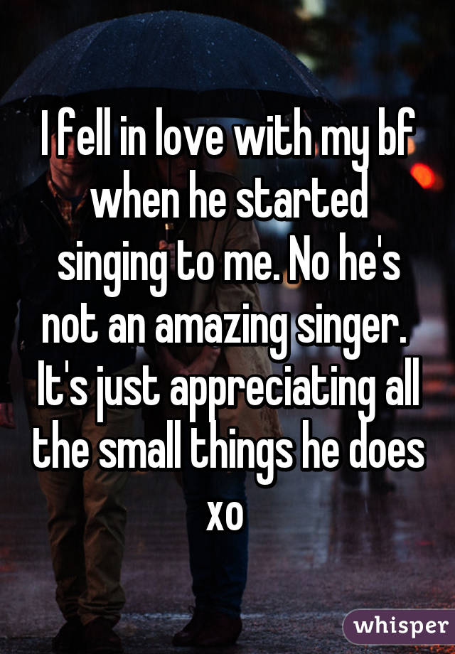 I fell in love with my bf when he started singing to me. No he's not an amazing singer.  It's just appreciating all the small things he does xo 