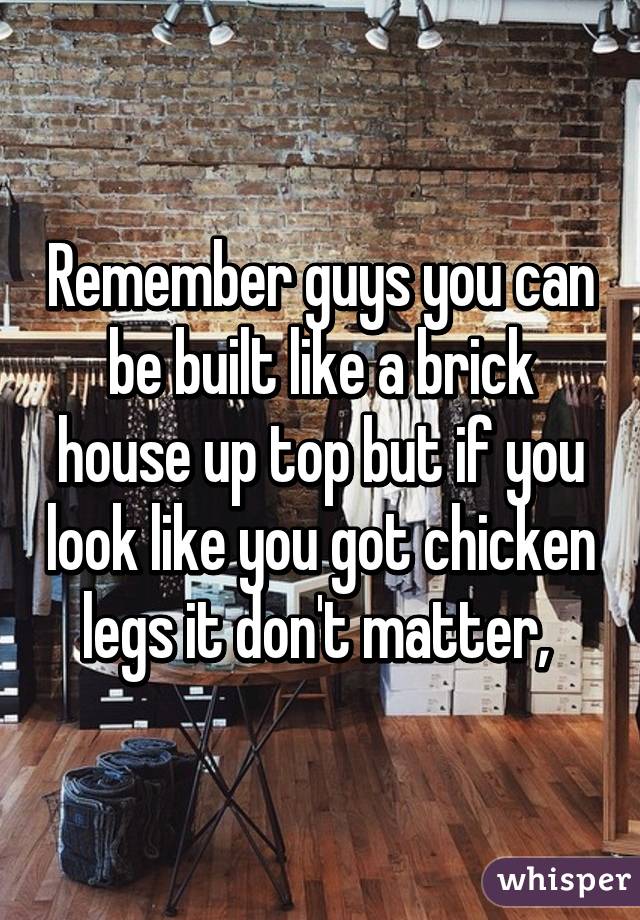 Remember guys you can be built like a brick house up top but if you look like you got chicken legs it don't matter, 