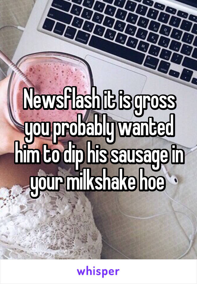 Newsflash it is gross you probably wanted him to dip his sausage in your milkshake hoe 