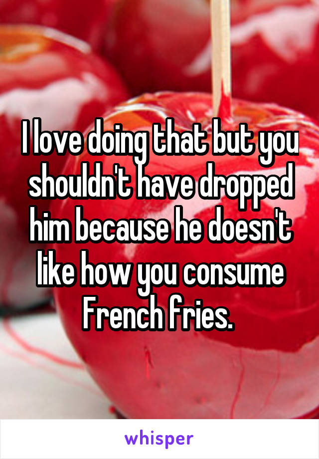 I love doing that but you shouldn't have dropped him because he doesn't like how you consume French fries. 