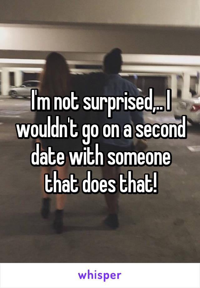 I'm not surprised,.. I wouldn't go on a second date with someone that does that!