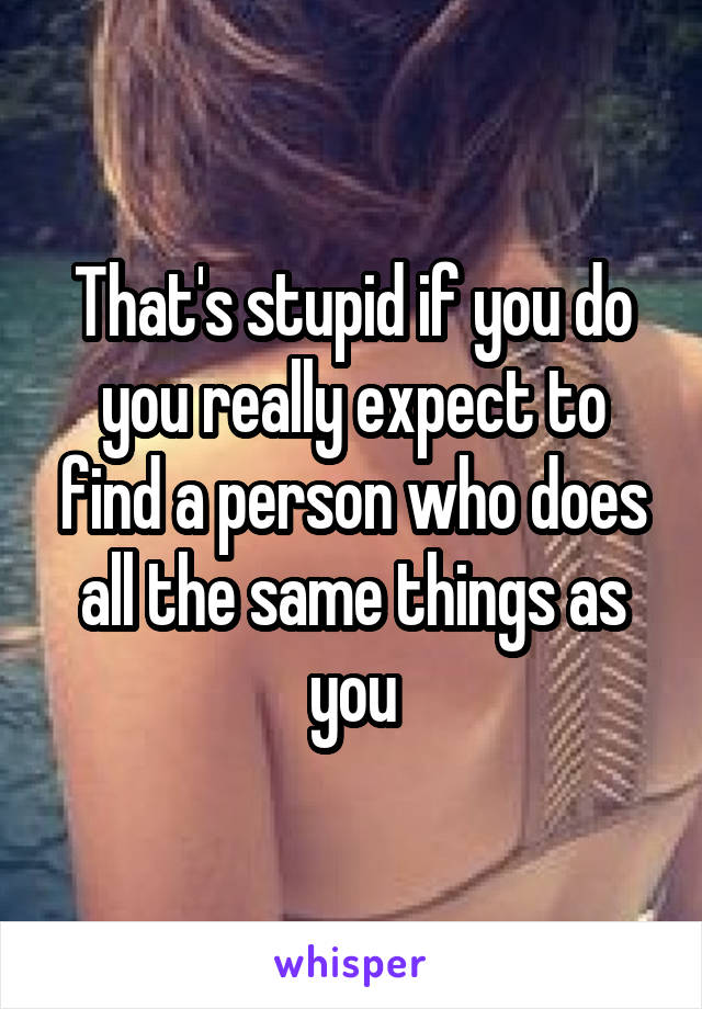 That's stupid if you do you really expect to find a person who does all the same things as you