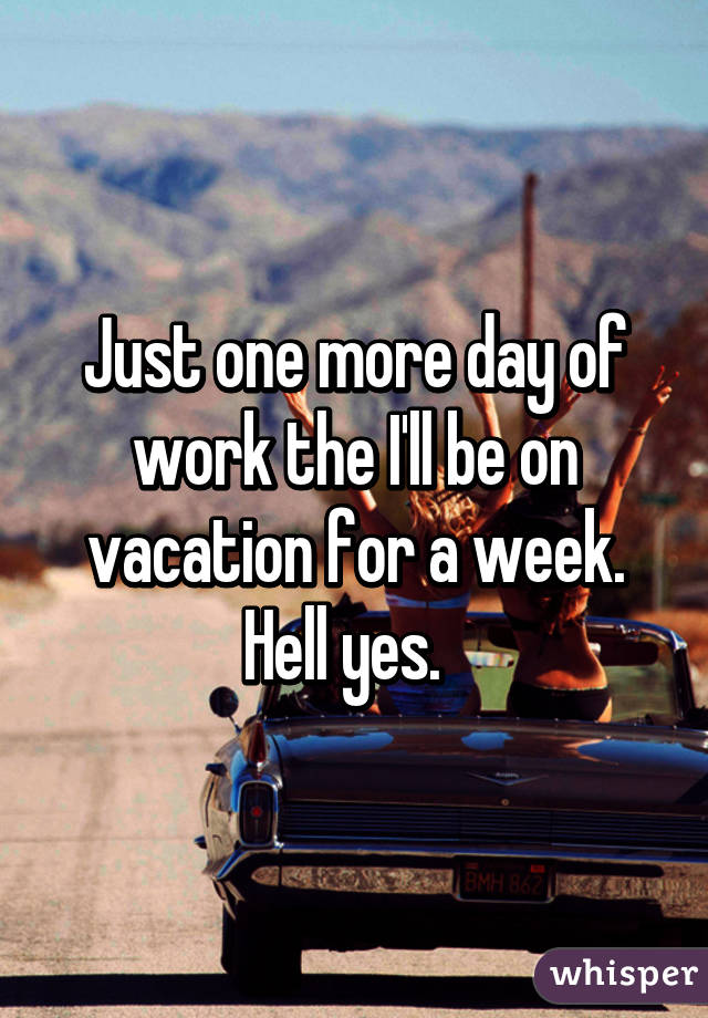 Just one more day of work the I'll be on vacation for a week. Hell yes.  