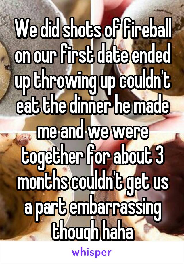 We did shots of fireball on our first date ended up throwing up couldn't eat the dinner he made me and we were together for about 3 months couldn't get us a part embarrassing though haha