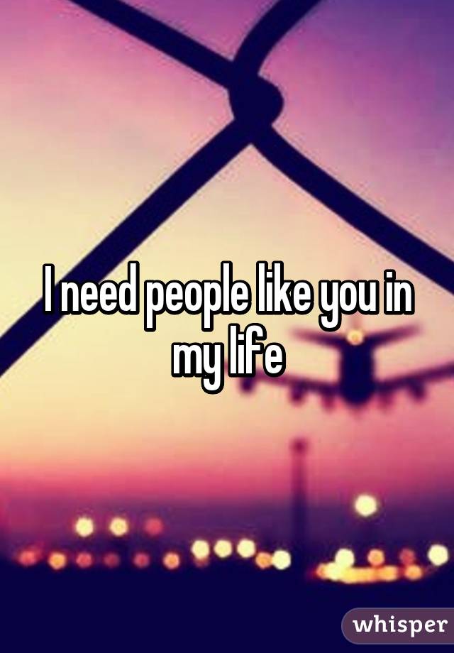 I need people like you in my life