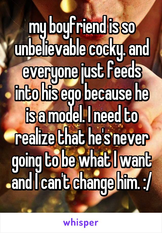 my boyfriend is so unbelievable cocky. and everyone just feeds into his ego because he is a model. I need to realize that he's never going to be what I want and I can't change him. :/ 