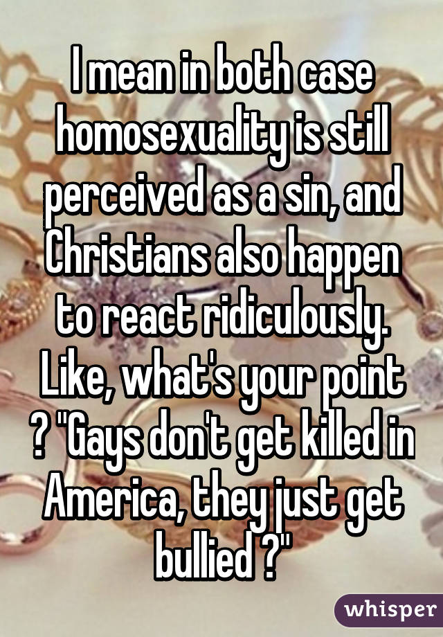 I mean in both case homosexuality is still perceived as a sin, and Christians also happen to react ridiculously. Like, what's your point ? "Gays don't get killed in America, they just get bullied ?"