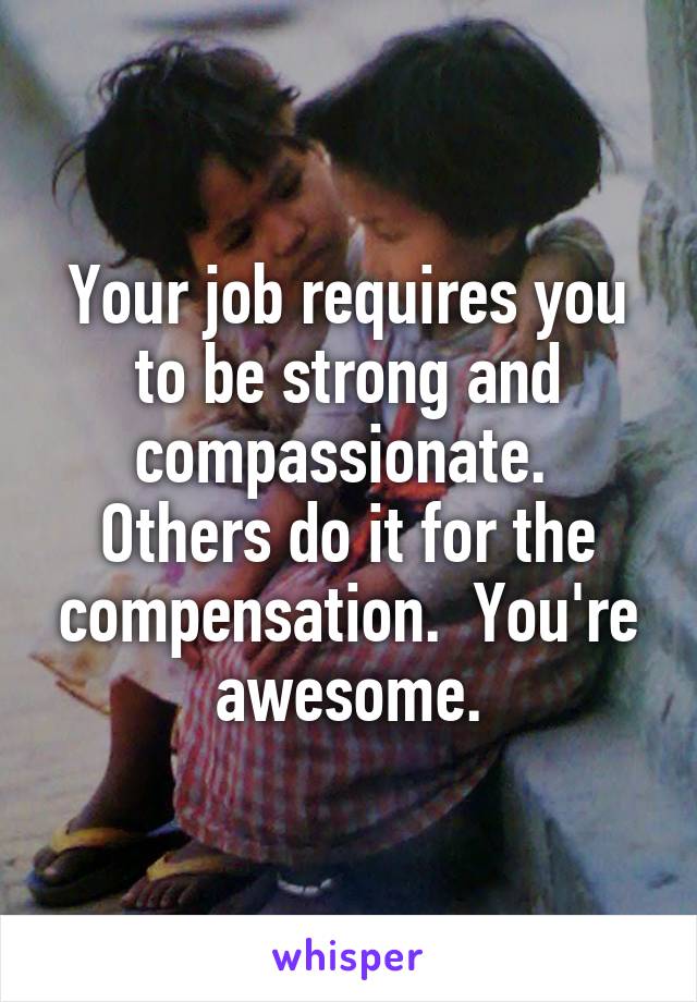 Your job requires you to be strong and compassionate.  Others do it for the compensation.  You're awesome.