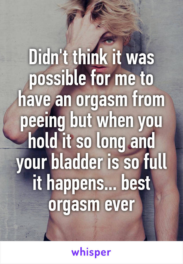 Didn't think it was possible for me to have an orgasm from peeing but when you hold it so long and your bladder is so full it happens... best orgasm ever