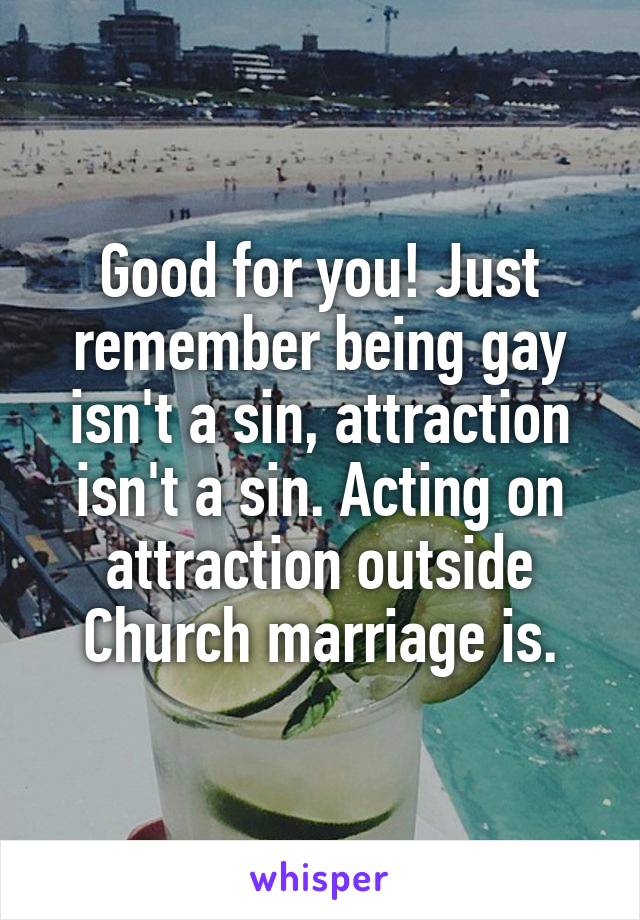Good for you! Just remember being gay isn't a sin, attraction isn't a sin. Acting on attraction outside Church marriage is.
