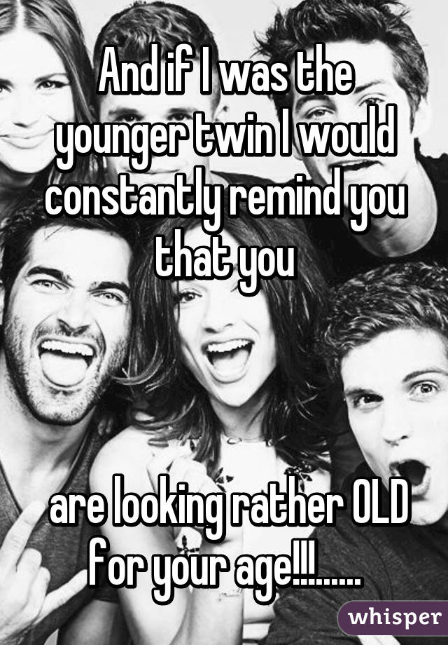 And if I was the younger twin I would constantly remind you that you



 are looking rather OLD for your age!!!......