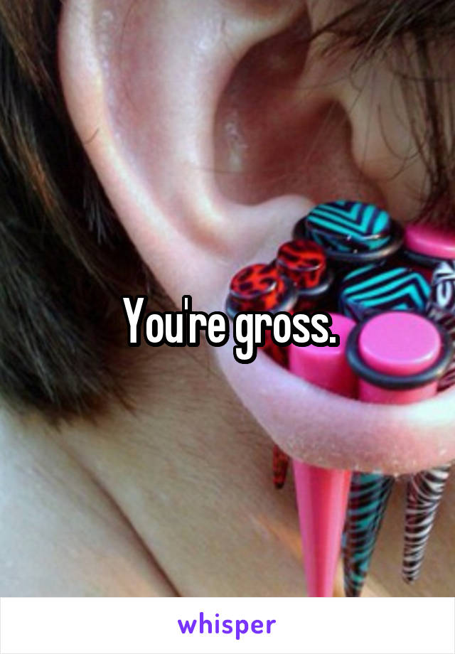 You're gross.