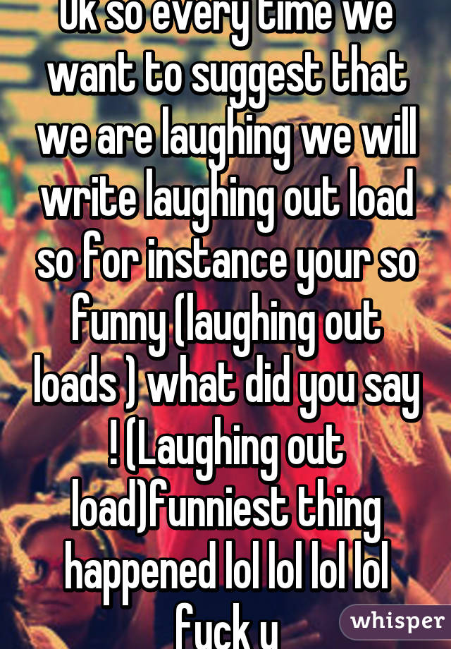 Ok so every time we want to suggest that we are laughing we will write laughing out load so for instance your so funny (laughing out loads ) what did you say ! (Laughing out load)funniest thing happened lol lol lol lol fuck u