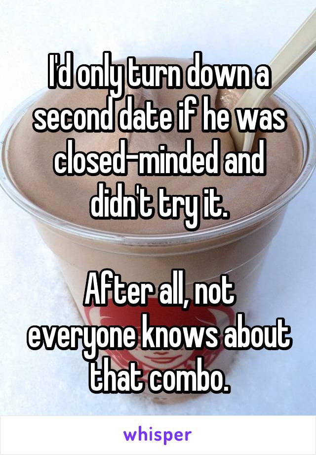 I'd only turn down a second date if he was closed-minded and didn't try it.

After all, not everyone knows about that combo.