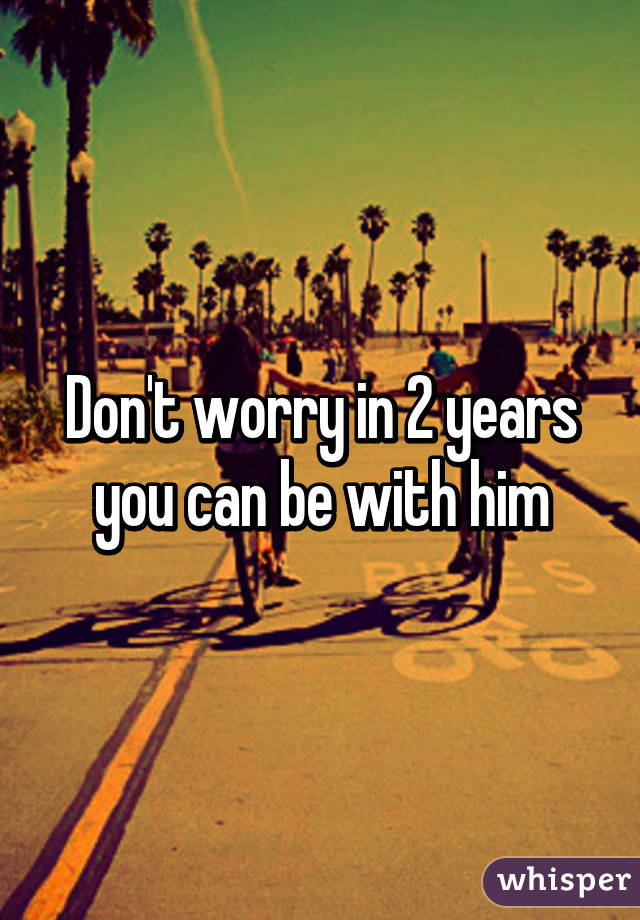 Don't worry in 2 years you can be with him