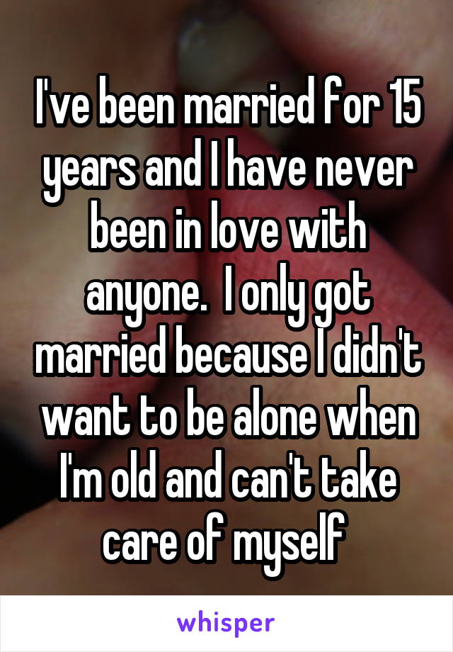 I've been married for 15 years and I have never been in love with anyone.  I only got married because I didn't want to be alone when I'm old and can't take care of myself 