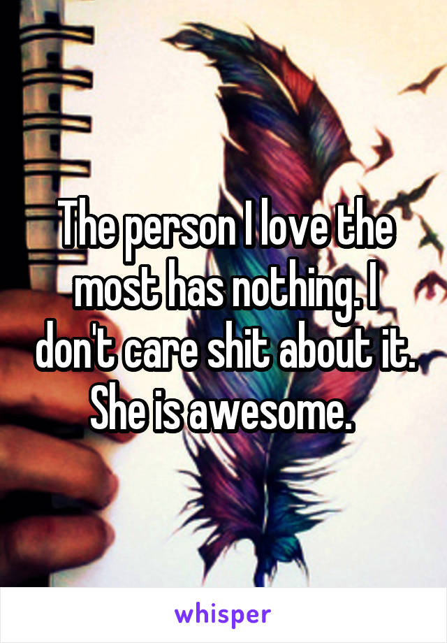 The person I love the most has nothing. I don't care shit about it. She is awesome. 