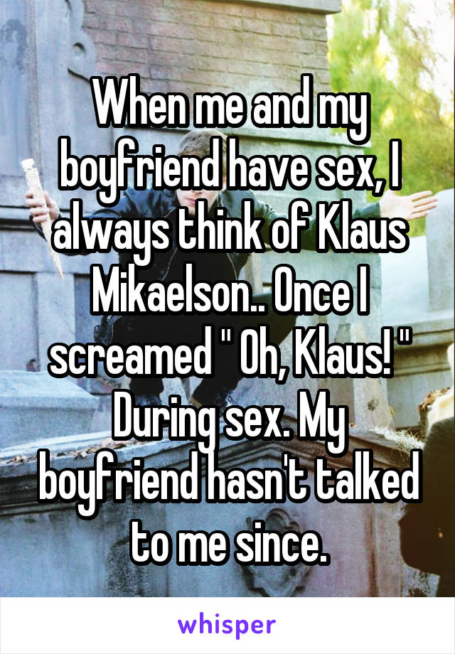 When me and my boyfriend have sex, I always think of Klaus Mikaelson.. Once I screamed " Oh, Klaus! " During sex. My boyfriend hasn't talked to me since.
