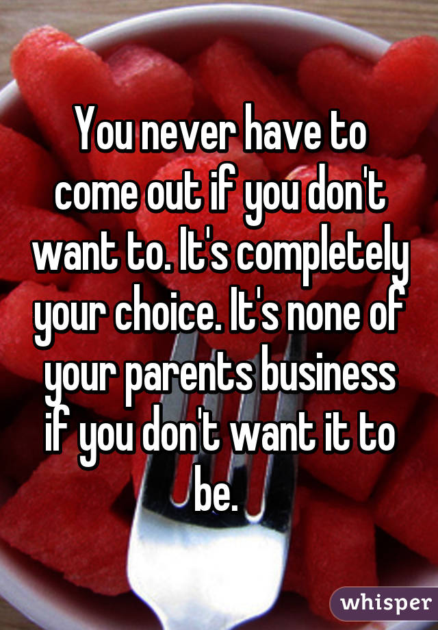 You never have to come out if you don't want to. It's completely your choice. It's none of your parents business if you don't want it to be. 