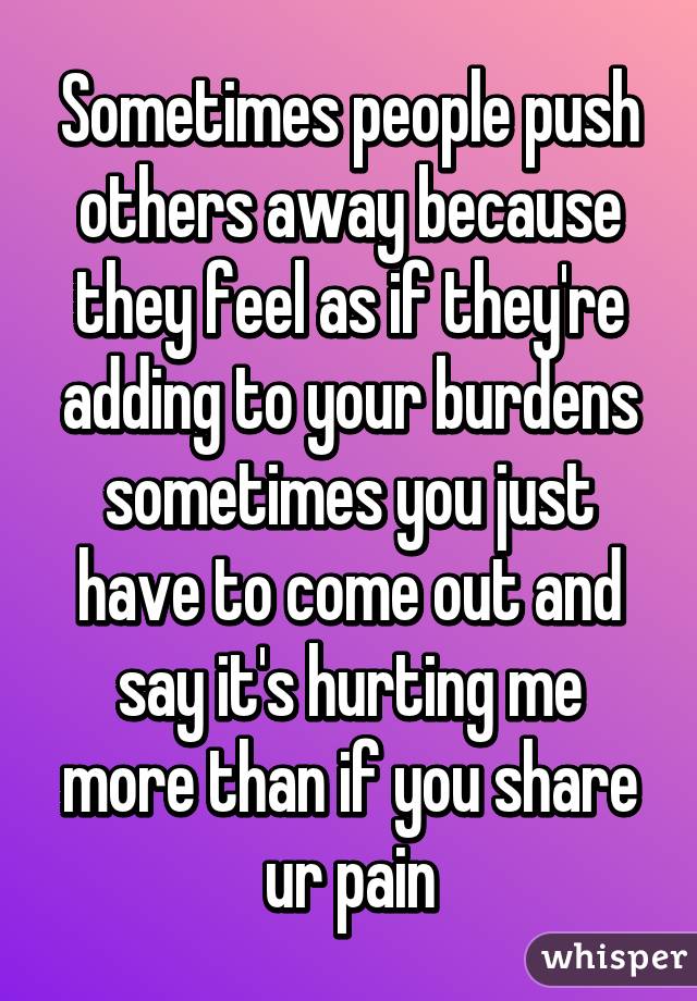 Sometimes people push others away because they feel as if they're adding to your burdens sometimes you just have to come out and say it's hurting me more than if you share ur pain