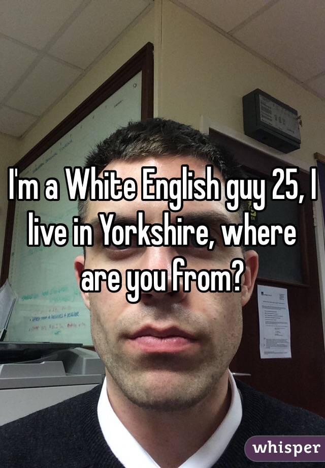 I'm a White English guy 25, I live in Yorkshire, where are you from?
