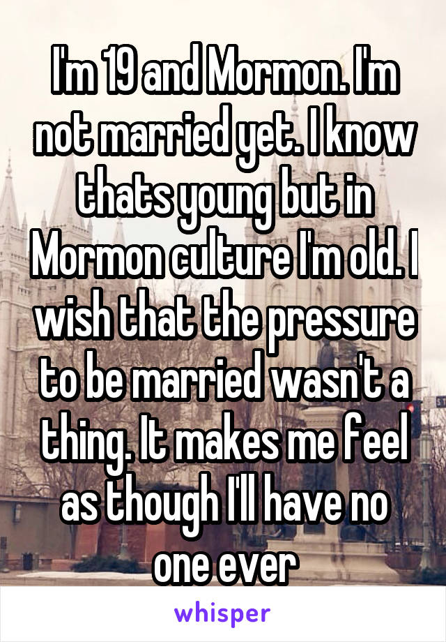 I'm 19 and Mormon. I'm not married yet. I know thats young but in Mormon culture I'm old. I wish that the pressure to be married wasn't a thing. It makes me feel as though I'll have no one ever
