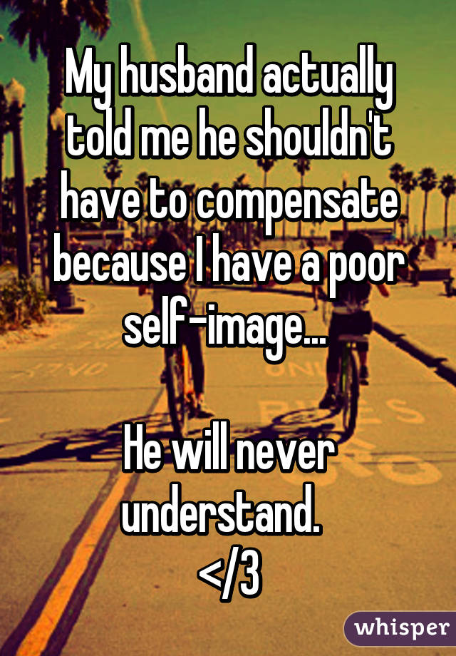 My husband actually told me he shouldn't have to compensate because I have a poor self-image... 

He will never understand.  
</3