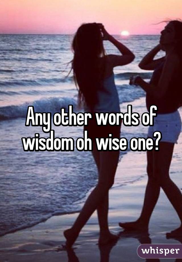 Any other words of wisdom oh wise one?