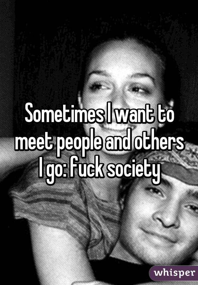 Sometimes I want to meet people and others I go: fuck society