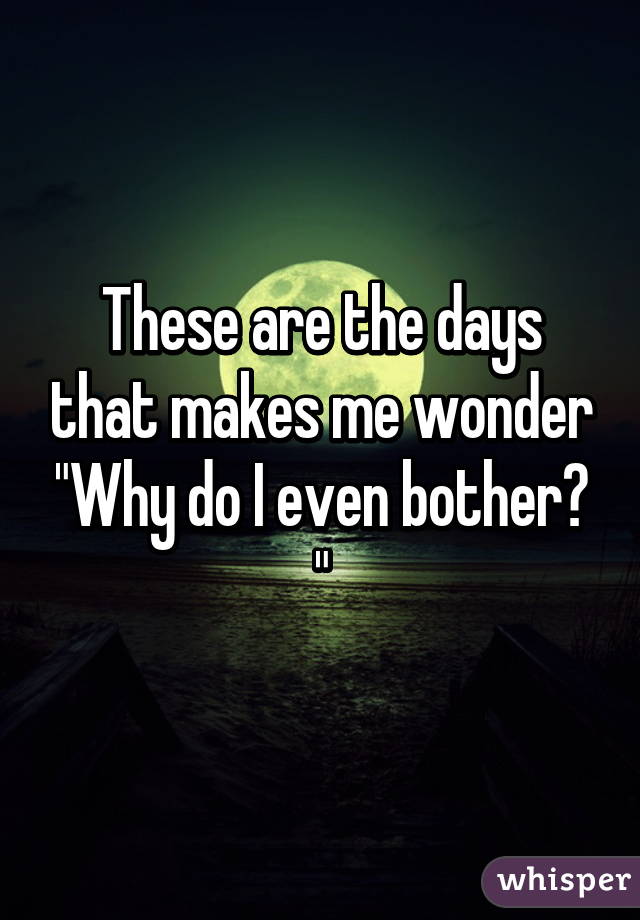 These are the days that makes me wonder "Why do I even bother? "