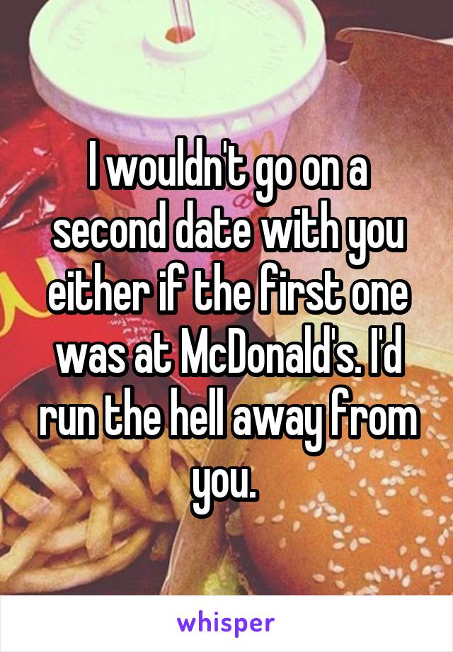 I wouldn't go on a second date with you either if the first one was at McDonald's. I'd run the hell away from you. 