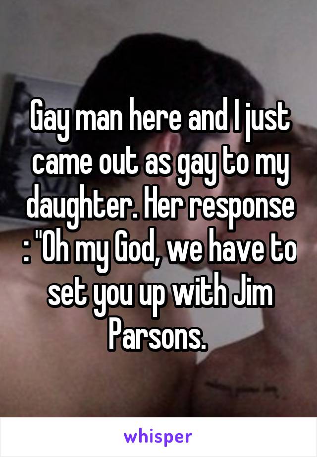 Gay man here and I just came out as gay to my daughter. Her response : "Oh my God, we have to set you up with Jim Parsons. 