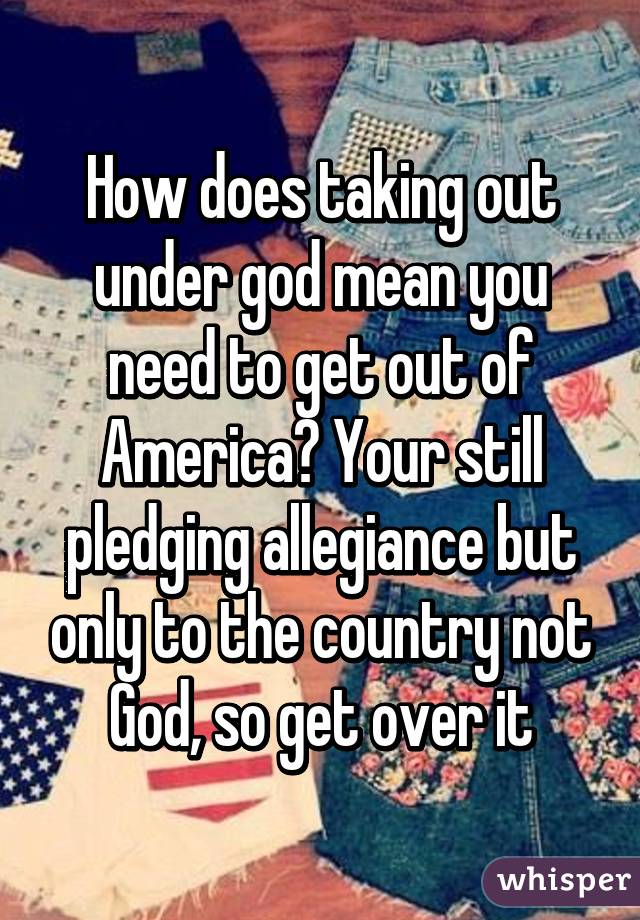 How does taking out under god mean you need to get out of America? Your still pledging allegiance but only to the country not God, so get over it