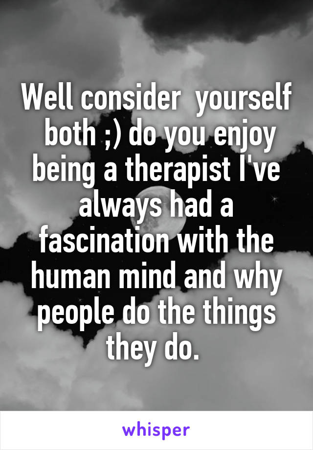 Well consider  yourself  both ;) do you enjoy being a therapist I've always had a fascination with the human mind and why people do the things they do. 