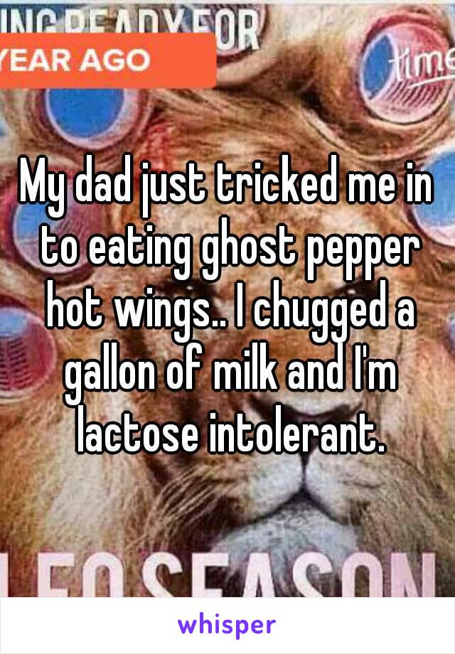 My dad just tricked me in to eating ghost pepper hot wings.. I chugged a gallon of milk and I'm lactose intolerant.