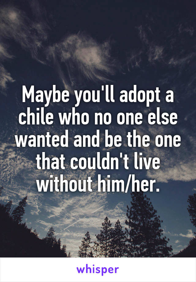Maybe you'll adopt a chile who no one else wanted and be the one that couldn't live without him/her.