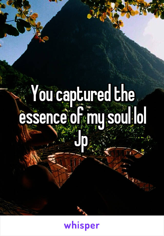 You captured the essence of my soul lol Jp 