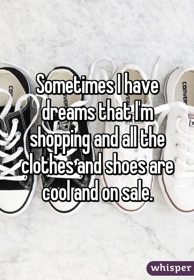 Sometimes I have dreams that I'm shopping and all the clothes and shoes are cool and on sale.