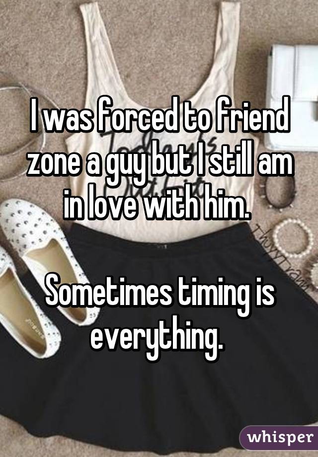 I was forced to friend zone a guy but I still am in love with him. 

Sometimes timing is everything. 