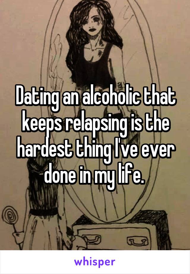 Dating an alcoholic that keeps relapsing is the hardest thing I've ever done in my life. 
