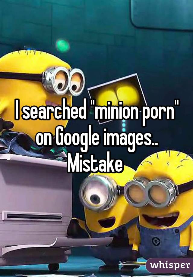 I searched "minion porn" on Google images.. Mistake 