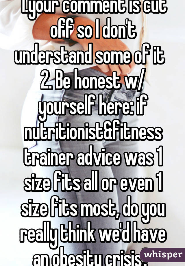 1.your comment is cut off so I don't understand some of it   2. Be honest w/ yourself here: if nutritionist&fitness trainer advice was 1 size fits all or even 1 size fits most, do you really think we'd have an obesity crisis? 
