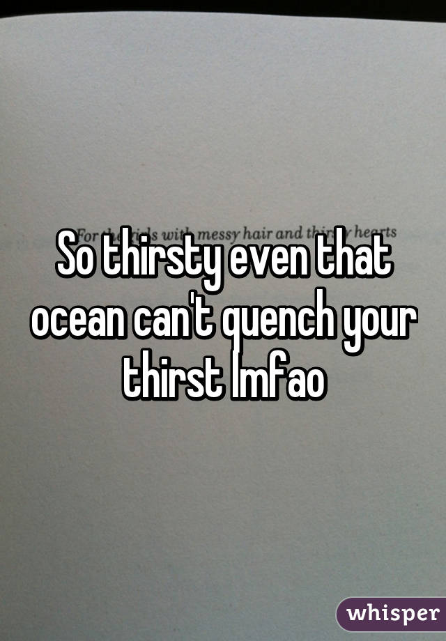 So thirsty even that ocean can't quench your thirst lmfao