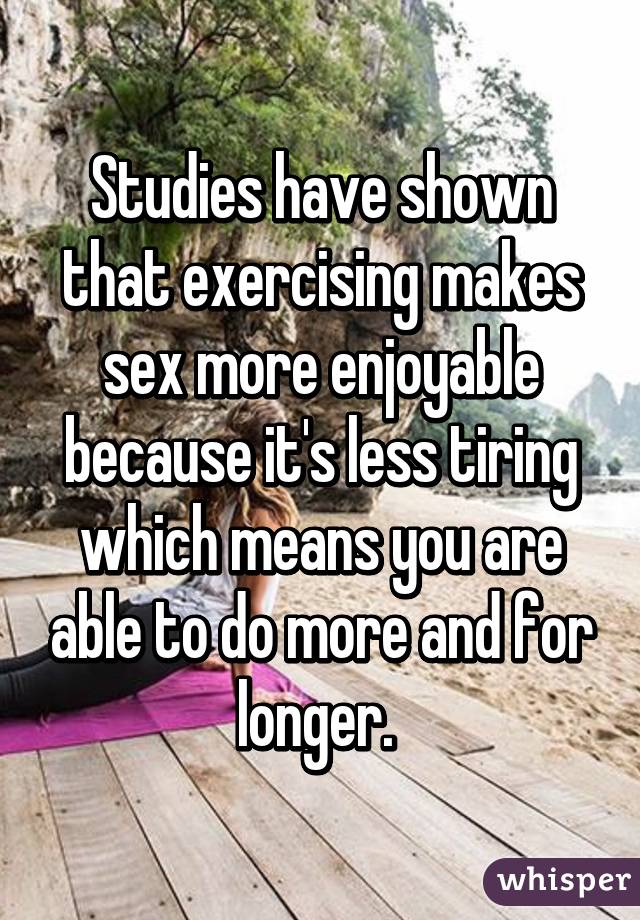 Studies have shown that exercising makes sex more enjoyable because it's less tiring which means you are able to do more and for longer. 